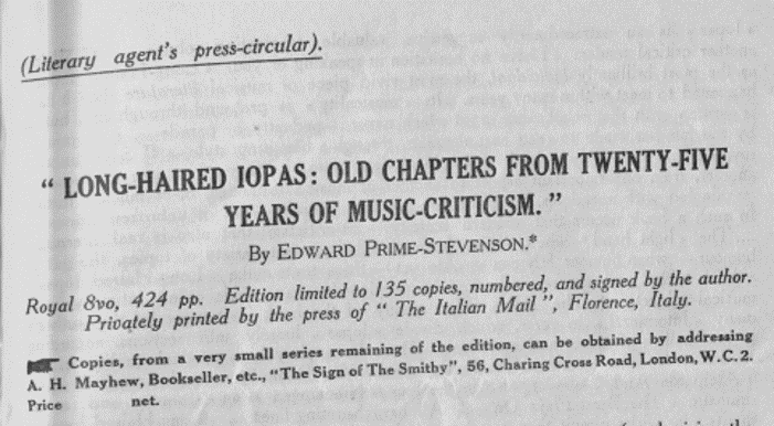 Heading for an advertising circular for the book Long-Haired Iopas. Text reads: Long-Haired Iopas: Old Chapters from Twenty-Five Years of Music-Criticism. By Edward Prime-Stevenson. Royal 8vo, 424pp, Edition limited to 135 copies, numbered, and signed by the author. Privately printed by the press of "The Italian Mail," Florence, Italy. Copies, from a very small series remaining of the edition, can be obtained by addressing A.H. Mayhew, Bookseller, etc. "The Sign of the Smithy," 56, Charing Cross Road, London, W.C.2.