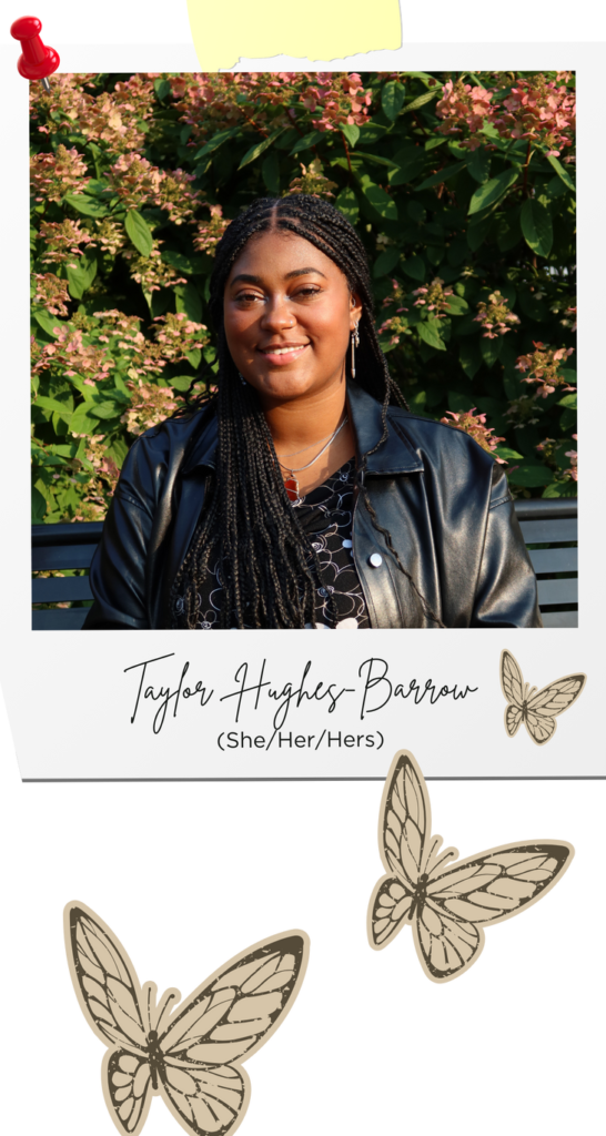headshot of Taylor Hughes-Barrow in a polaroid image with a red thumbtack and yellow tape holding the image up. Taylor Hughes-Barrow's signature is below with (she/her/hers) pronouns below that within the polaroid. # brown butterflies are flowing below into the right corner of the image.